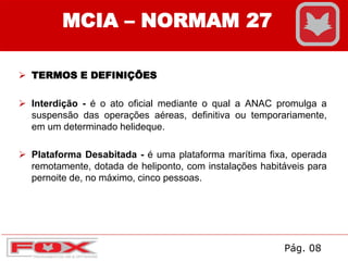  TERMOS E DEFINIÇÕES
 Interdição - é o ato oficial mediante o qual a ANAC promulga a
suspensão das operações aéreas, definitiva ou temporariamente,
em um determinado helideque.
 Plataforma Desabitada - é uma plataforma marítima fixa, operada
remotamente, dotada de heliponto, com instalações habitáveis para
pernoite de, no máximo, cinco pessoas.
MCIA – NORMAM 27
Pág. 08
 
