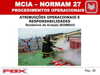 ATRIBUIÇÕES OPERACIONAIS E
RESPONSABILIDADES
MCIA – NORMAM 27
PROCEDIMENTOS OPERACIONAIS
Bombeiros de Aviação (BOMBAV)
Pag. 38
 