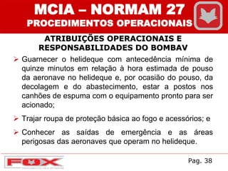 ATRIBUIÇÕES OPERACIONAIS E
RESPONSABILIDADES DO BOMBAV
MCIA – NORMAM 27
PROCEDIMENTOS OPERACIONAIS
 Guarnecer o helideque com antecedência mínima de
quinze minutos em relação à hora estimada de pouso
da aeronave no helideque e, por ocasião do pouso, da
decolagem e do abastecimento, estar a postos nos
canhões de espuma com o equipamento pronto para ser
acionado;
 Trajar roupa de proteção básica ao fogo e acessórios; e
 Conhecer as saídas de emergência e as áreas
perigosas das aeronaves que operam no helideque.
Pag. 38
 