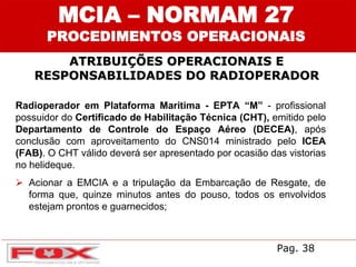 ATRIBUIÇÕES OPERACIONAIS E
RESPONSABILIDADES DO RADIOPERADOR
MCIA – NORMAM 27
PROCEDIMENTOS OPERACIONAIS
Radioperador em Plataforma Marítima - EPTA “M” - profissional
possuidor do Certificado de Habilitação Técnica (CHT), emitido pelo
Departamento de Controle do Espaço Aéreo (DECEA), após
conclusão com aproveitamento do CNS014 ministrado pelo ICEA
(FAB). O CHT válido deverá ser apresentado por ocasião das vistorias
no helideque.
 Acionar a EMCIA e a tripulação da Embarcação de Resgate, de
forma que, quinze minutos antes do pouso, todos os envolvidos
estejam prontos e guarnecidos;
Pag. 38
 