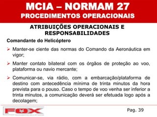 ATRIBUIÇÕES OPERACIONAIS E
RESPONSABILIDADES
MCIA – NORMAM 27
PROCEDIMENTOS OPERACIONAIS
Comandante do Helicóptero
 Manter-se ciente das normas do Comando da Aeronáutica em
vigor;
 Manter contato bilateral com os órgãos de proteção ao voo,
plataforma ou navio mercante;
 Comunicar-se, via rádio, com a embarcação/plataforma de
destino com antecedência mínima de trinta minutos da hora
prevista para o pouso. Caso o tempo de voo venha ser inferior a
trinta minutos, a comunicação deverá ser efetuada logo após a
decolagem;
Pag. 39
 