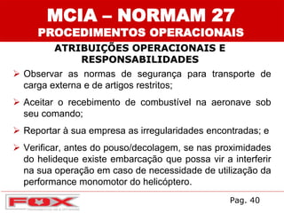  Observar as normas de segurança para transporte de
carga externa e de artigos restritos;
 Aceitar o recebimento de combustível na aeronave sob
seu comando;
 Reportar à sua empresa as irregularidades encontradas; e
 Verificar, antes do pouso/decolagem, se nas proximidades
do helideque existe embarcação que possa vir a interferir
na sua operação em caso de necessidade de utilização da
performance monomotor do helicóptero.
ATRIBUIÇÕES OPERACIONAIS E
RESPONSABILIDADES
MCIA – NORMAM 27
PROCEDIMENTOS OPERACIONAIS
Pag. 40
 