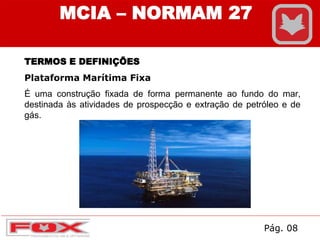 TERMOS E DEFINIÇÕES
Plataforma Marítima Fixa
É uma construção fixada de forma permanente ao fundo do mar,
destinada às atividades de prospecção e extração de petróleo e de
gás.
MCIA – NORMAM 27
Pág. 08
 