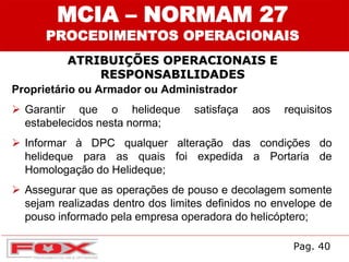 ATRIBUIÇÕES OPERACIONAIS E
RESPONSABILIDADES
MCIA – NORMAM 27
PROCEDIMENTOS OPERACIONAIS
Proprietário ou Armador ou Administrador
 Garantir que o helideque satisfaça aos requisitos
estabelecidos nesta norma;
 Informar à DPC qualquer alteração das condições do
helideque para as quais foi expedida a Portaria de
Homologação do Helideque;
 Assegurar que as operações de pouso e decolagem somente
sejam realizadas dentro dos limites definidos no envelope de
pouso informado pela empresa operadora do helicóptero;
Pag. 40
 