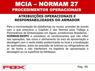 ATRIBUIÇÕES OPERACIONAIS E
RESPONSABILIDADES DO ARMADOR
MCIA – NORMAM 27
PROCEDIMENTOS OPERACIONAIS
Para a movimentação de plataformas ou navios, proceder de acordo
com o que prescreve o Capítulo 2 das Normas para Tráfego e
Permanência de Embarcações em Águas Jurisdicionais Brasileiras -
NORMAM-08/DPC e considerar as condicionantes que irão influir
nas operações, tais como o alinhamento do eixo de aproximação e
decolagem com o vento médio predominante no local e a localização
de queimadores, dutos de exaustão de turbinas ou refrigeradores de
ar, de forma a não interferirem na trajetória de aproximação e
decolagem ou na superfície do helideque;
Pag. 40
 
