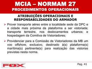 ATRIBUIÇÕES OPERACIONAIS E
RESPONSABILIDADES DO ARMADOR
MCIA – NORMAM 27
PROCEDIMENTOS OPERACIONAIS
 Prover transporte aéreo entre a localidade sede da DPC e
a cidade mais próxima da plataforma a ser vistoriada;
transporte terrestre, nos deslocamentos urbanos; e
hospedagem da Comitiva de Vistoriadores;
 Providenciar para a Comissão de Vistoriadores da MB um
voo offshore, exclusivo, destinado à(s) plataforma(s)
marítima(s) pertinente(s) para realização das vistorias
previstas nesta norma.
Pag. 41
 