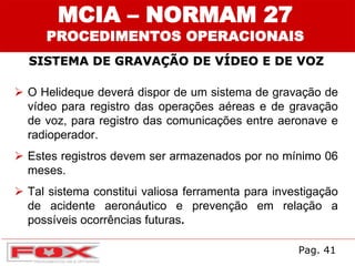SISTEMA DE GRAVAÇÃO DE VÍDEO E DE VOZ
MCIA – NORMAM 27
PROCEDIMENTOS OPERACIONAIS
 O Helideque deverá dispor de um sistema de gravação de
vídeo para registro das operações aéreas e de gravação
de voz, para registro das comunicações entre aeronave e
radioperador.
 Estes registros devem ser armazenados por no mínimo 06
meses.
 Tal sistema constitui valiosa ferramenta para investigação
de acidente aeronáutico e prevenção em relação a
possíveis ocorrências futuras.
Pag. 41
 