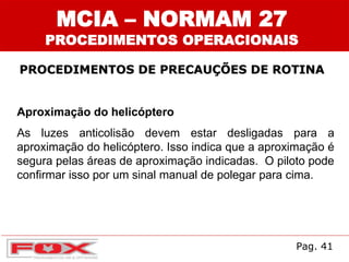 MCIA – NORMAM 27
PROCEDIMENTOS OPERACIONAIS
PROCEDIMENTOS DE PRECAUÇÕES DE ROTINA
Aproximação do helicóptero
As luzes anticolisão devem estar desligadas para a
aproximação do helicóptero. Isso indica que a aproximação é
segura pelas áreas de aproximação indicadas. O piloto pode
confirmar isso por um sinal manual de polegar para cima.
Pag. 41
 