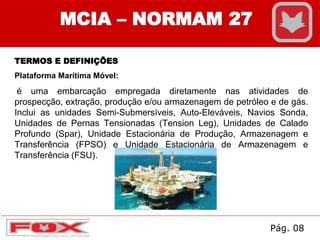 MCIA – NORMAM 27
TERMOS E DEFINIÇÕES
Plataforma Marítima Móvel:
é uma embarcação empregada diretamente nas atividades de
prospecção, extração, produção e/ou armazenagem de petróleo e de gás.
Inclui as unidades Semi-Submersíveis, Auto-Eleváveis, Navios Sonda,
Unidades de Pernas Tensionadas (Tension Leg), Unidades de Calado
Profundo (Spar), Unidade Estacionária de Produção, Armazenagem e
Transferência (FPSO) e Unidade Estacionária de Armazenagem e
Transferência (FSU).
Pág. 08
 