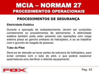 MCIA – NORMAM 27
PROCEDIMENTOS OPERACIONAIS
PROCEDIMENTOS DE SEGURANÇA
Eletricidade Estática
Durante a operação de reabastecimento, devem ser cumpridos
corretamente os procedimentos de aterramento. A eletricidade
estática também pode estar presente nas operações com carga
externa presa ao gancho embaixo do helicóptero, e ao se trabalhar
com o guincho de resgate de pessoas.
Tubo do Pitot
Deve-se ter atenção ao tocar partes da estrutura do helicóptero, para
evitar contatos com o tubo do pitot, o que poderá ocasionar
queimaduras e/ou danificar o referido equipamento.
Pag. 42
 
