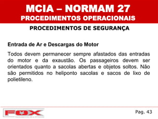 MCIA – NORMAM 27
PROCEDIMENTOS OPERACIONAIS
PROCEDIMENTOS DE SEGURANÇA
Entrada de Ar e Descargas do Motor
Todos devem permanecer sempre afastados das entradas
do motor e da exaustão. Os passageiros devem ser
orientados quanto a sacolas abertas e objetos soltos. Não
são permitidos no heliponto sacolas e sacos de lixo de
polietileno.
Pag. 43
 