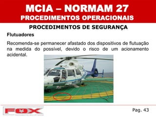 Flutuadores
Recomenda-se permanecer afastado dos dispositivos de flutuação
na medida do possível, devido o risco de um acionamento
acidental.
MCIA – NORMAM 27
PROCEDIMENTOS OPERACIONAIS
PROCEDIMENTOS DE SEGURANÇA
Pag. 43
 