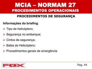 MCIA – NORMAM 27
PROCEDIMENTOS OPERACIONAIS
PROCEDIMENTOS DE SEGURANÇA
Informações do briefing:
 Tipo de helicóptero;
 Segurança no embarque;
 Cintos de segurança;
 Balsa do Helicóptero;
 Procedimentos gerais de emergência
Pag. 44
 