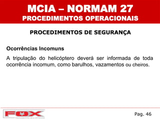 MCIA – NORMAM 27
PROCEDIMENTOS OPERACIONAIS
PROCEDIMENTOS DE SEGURANÇA
Ocorrências Incomuns
A tripulação do helicóptero deverá ser informada de toda
ocorrência incomum, como barulhos, vazamentos ou cheiros.
Pag. 46
 