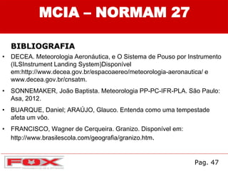 • DECEA. Meteorologia Aeronáutica, e O Sistema de Pouso por Instrumento
(ILSInstrument Landing System)Disponível
em:http://www.decea.gov.br/espacoaereo/meteorologia-aeronautica/ e
www.decea.gov.br/cnsatm.
• SONNEMAKER, João Baptista. Meteorologia PP-PC-IFR-PLA. São Paulo:
Asa, 2012.
• BUARQUE, Daniel; ARAÚJO, Glauco. Entenda como uma tempestade
afeta um vôo.
• FRANCISCO, Wagner de Cerqueira. Granizo. Disponível em:
http://www.brasilescola.com/geografia/granizo.htm.
Pag. 47
MCIA – NORMAM 27
BIBLIOGRAFIA
 