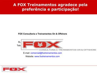 A FOX Treinamentos agradece pela
preferência e participação!
FOX Consultoria e Treinamentos On & Offshore
Rua Teixeira de Gouvêa, 1980 - Cajueiros - Macaé
Telefone: (22) 2770-6725 / 3051-2114 / ID 125*77220
E-mail: comercial@foxtreinamentos.com
Website: www.foxtreinamentos.com
 