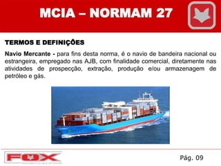MCIA – NORMAM 27
TERMOS E DEFINIÇÕES
Navio Mercante - para fins desta norma, é o navio de bandeira nacional ou
estrangeira, empregado nas AJB, com finalidade comercial, diretamente nas
atividades de prospecção, extração, produção e/ou armazenagem de
petróleo e gás.
Pág. 09
 