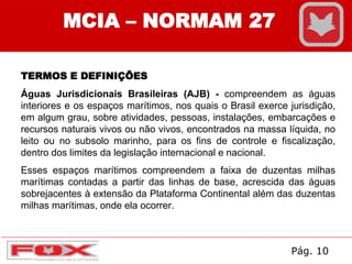 MCIA – NORMAM 27
TERMOS E DEFINIÇÕES
Águas Jurisdicionais Brasileiras (AJB) - compreendem as águas
interiores e os espaços marítimos, nos quais o Brasil exerce jurisdição,
em algum grau, sobre atividades, pessoas, instalações, embarcações e
recursos naturais vivos ou não vivos, encontrados na massa líquida, no
leito ou no subsolo marinho, para os fins de controle e fiscalização,
dentro dos limites da legislação internacional e nacional.
Esses espaços marítimos compreendem a faixa de duzentas milhas
marítimas contadas a partir das linhas de base, acrescida das águas
sobrejacentes à extensão da Plataforma Continental além das duzentas
milhas marítimas, onde ela ocorrer.
Pág. 10
 