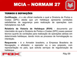 MCIA – NORMAM 27
TERMOS E DEFINIÇÕES
Certificação - é o ato oficial mediante o qual a Diretoria de Portos e
Costas (DPC) atesta que um helideque apresenta condições
satisfatórias de segurança para realização de operações com
helicópteros nas AJB.
Relatório de Vistoria de Helideque (RVH) - documento por
intermédio do qual a Diretoria de Portos e Costas (DPC) exara parecer
técnico quanto às condições para realização de operações aéreas em
determinado helideque, dando inicio ao processo de homologação ou
interdição.
Requerente - é o Armador brasileiro, a Empresa Brasileira de
Navegação, o afretador, o operador ou o seu preposto, com
representação no país, que solicita serviços de regularização de
helideque.
Pág 09
 