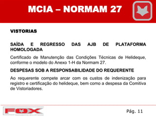 MCIA – NORMAM 27
VISTORIAS
SAÍDA E REGRESSO DAS AJB DE PLATAFORMA
HOMOLOGADA
Certificado de Manutenção das Condições Técnicas de Helideque,
conforme o modelo do Anexo 1-H da Normam 27.
DESPESAS SOB A RESPONSABILIDADE DO REQUERENTE
Ao requerente compete arcar com os custos de indenização para
registro e certificação do helideque, bem como a despesa da Comitiva
de Vistoriadores.
Pág. 11
 