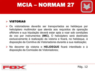 MCIA – NORMAM 27
 VISTORIAS
 Os vistoriadores deverão ser transportados ao helideque por
helicóptero multimotor que atenda aos requisitos de operação
offshore e sua tripulação deverá estar apta a voar sob condições
de voo por instrumentos (IMC). O helicóptero será destinado
exclusivamente à realização da vistoria e ficará, no helideque, à
disposição da Comitiva de Vistoriadores durante a sua realização;
 No decorrer da vistoria o HELIDEQUE ficará interditado e à
disposição da Comissão de Vistoriadores;
Pág. 12
 
