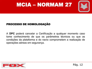 MCIA – NORMAM 27
PROCESSO DE HOMOLOGAÇÃO
A DPC poderá cancelar a Certificação a qualquer momento caso
tome conhecimento de que os parâmetros técnicos ou que as
condições da plataforma e do navio comprometem a realização de
operações aéreas em segurança.
Pág. 12
 
