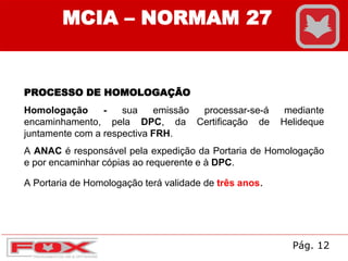 MCIA – NORMAM 27
PROCESSO DE HOMOLOGAÇÃO
Homologação - sua emissão processar-se-á mediante
encaminhamento, pela DPC, da Certificação de Helideque
juntamente com a respectiva FRH.
A ANAC é responsável pela expedição da Portaria de Homologação
e por encaminhar cópias ao requerente e à DPC.
A Portaria de Homologação terá validade de três anos.
Pág. 12
 
