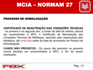 MCIA – NORMAM 27
PROCESSO DE HOMOLOGAÇÃO
CERTIFICADO DE MANUTENÇÃO DAS CONDIÇÕES TÉCNICAS
- no primeiro e no segundo ano, a contar da data da vistoria, deverá
ser encaminhado à DPC, o Certificado de Manutenção das
Condições Técnicas de Helideque, assinado pelo responsável pelo
helideque, até vinte dias antes da data de aniversário da Portaria de
Homologação.
CASOS NÃO PREVISTOS - Os casos não previstos na presente
norma deverão ser encaminhados à DPC, a fim de serem
analisados.
Pág. 13
 