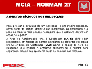 MCIA – NORMAM 27
ASPECTOS TÉCNICOS DOS HELIDEQUES
Para projetar a estrutura de um helideque, o engenheiro necessita,
como ponto de partida, definir a sua localização, as dimensões e o
peso do maior e mais pesado helicóptero que a estrutura deverá ser
capaz de suportar.
A Área de Aproximação Final e Decolagem (AAFD) deve estar
posicionada, em relação às demais estruturas, de tal forma que exista
um Setor Livre de Obstáculos (SLO) acima e abaixo do nível do
Helideque, que permita a aeronave aproximar-se e decolar com
segurança, mesmo que apresente perda de potência dos motores.
Pág. 13
 