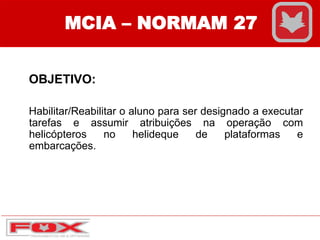 MCIA – NORMAM 27
OBJETIVO:
Habilitar/Reabilitar o aluno para ser designado a executar
tarefas e assumir atribuições na operação com
helicópteros no helideque de plataformas e
embarcações.
 