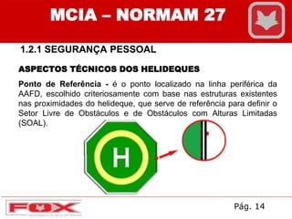 1.2.1 SEGURANÇA PESSOAL
MCIA – NORMAM 27
ASPECTOS TÉCNICOS DOS HELIDEQUES
Ponto de Referência - é o ponto localizado na linha periférica da
AAFD, escolhido criteriosamente com base nas estruturas existentes
nas proximidades do helideque, que serve de referência para definir o
Setor Livre de Obstáculos e de Obstáculos com Alturas Limitadas
(SOAL).
Pág. 14
 