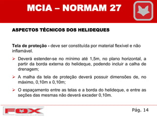 MCIA – NORMAM 27
ASPECTOS TÉCNICOS DOS HELIDEQUES
Tela de proteção - deve ser constituída por material flexível e não
inflamável.
 Deverá estender-se no mínimo até 1,5m, no plano horizontal, a
partir da borda externa do helideque, podendo incluir a calha de
drenagem;
 A malha da tela de proteção deverá possuir dimensões de, no
máximo, 0,10m x 0,10m;
 O espaçamento entre as telas e a borda do helideque, e entre as
seções das mesmas não deverá exceder 0,10m.
Pág. 14
 