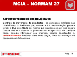 MCIA – NORMAM 27
ASPECTOS TÉCNICOS DOS HELIDEQUES
Controle de movimento de guindastes - os guindastes instalados nas
proximidades do helideque que, durante a sua movimentação, possam
invadir o SLO ou o SOAL ou, mesmo que instalados em um local seguro
possam distrair a atenção do piloto em um estágio crítico da operação
aérea, deverão interromper seu emprego, estando imobilizados e,
mandatoriamente, baixados sobre seus berços, antes da realização de
operações com helicópteros.
Pág. 16
 