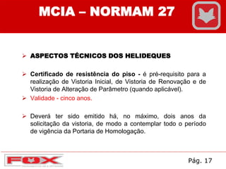  ASPECTOS TÉCNICOS DOS HELIDEQUES
 Certificado de resistência do piso - é pré-requisito para a
realização de Vistoria Inicial, de Vistoria de Renovação e de
Vistoria de Alteração de Parâmetro (quando aplicável).
 Validade - cinco anos.
 Deverá ter sido emitido há, no máximo, dois anos da
solicitação da vistoria, de modo a contemplar todo o período
de vigência da Portaria de Homologação.
MCIA – NORMAM 27
Pág. 17
 