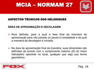 ASPECTOS TÉCNICOS DOS HELIDEQUES
ÁREA DE APROXIMAÇÃO E DECOLAGEM
 Área definida, para a qual a fase final da manobra de
aproximação para vôo pairado ou pouso é completada e da qual
a manobra de decolagem é iniciada.
 Na área de aproximação final da manobra, suas dimensões são
definidas de acordo com o comprimento máximo (D) do maior
helicóptero operante no local, qualquer que seja sua forma
geométrica.
MCIA – NORMAM 27
Pág. 18
 