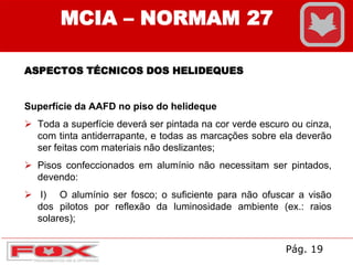 MCIA – NORMAM 27
ASPECTOS TÉCNICOS DOS HELIDEQUES
Superfície da AAFD no piso do helideque
 Toda a superfície deverá ser pintada na cor verde escuro ou cinza,
com tinta antiderrapante, e todas as marcações sobre ela deverão
ser feitas com materiais não deslizantes;
 Pisos confeccionados em alumínio não necessitam ser pintados,
devendo:
 I) O alumínio ser fosco; o suficiente para não ofuscar a visão
dos pilotos por reflexão da luminosidade ambiente (ex.: raios
solares);
Pág. 19
 