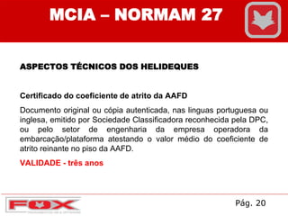 MCIA – NORMAM 27
ASPECTOS TÉCNICOS DOS HELIDEQUES
Certificado do coeficiente de atrito da AAFD
Documento original ou cópia autenticada, nas linguas portuguesa ou
inglesa, emitido por Sociedade Classificadora reconhecida pela DPC,
ou pelo setor de engenharia da empresa operadora da
embarcação/plataforma atestando o valor médio do coeficiente de
atrito reinante no piso da AAFD.
VALIDADE - três anos
Pág. 20
 