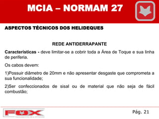 MCIA – NORMAM 27
ASPECTOS TÉCNICOS DOS HELIDEQUES
REDE ANTIDERRAPANTE
Características - deve limitar-se a cobrir toda a Área de Toque e sua linha
de periferia.
Os cabos devem:
1)Possuir diâmetro de 20mm e não apresentar desgaste que comprometa a
sua funcionalidade;
2)Ser confeccionados de sisal ou de material que não seja de fácil
combustão;
Pág. 21
 