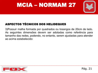 MCIA – NORMAM 27
ASPECTOS TÉCNICOS DOS HELIDEQUES
3)Possuir malha formada por quadrados ou losangos de 20cm de lado.
As seguintes dimensões devem ser adotadas como referência para
tamanho das redes, podendo, no entanto, serem ajustadas para atender
ao acima estabelecido:
Pág. 21
 