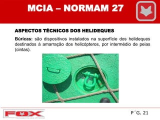 MCIA – NORMAM 27
ASPECTOS TÉCNICOS DOS HELIDEQUES
Búricas: são dispositivos instalados na superfície dos helideques
destinados à amarração dos helicópteros, por intermédio de peias
(cintas).
P´G. 21
 