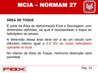 MCIA – NORMAM 27
ÁREA DE TOQUE
É parte da Área de Aproximação Final e Decolagem, com
dimensões definidas, na qual é recomendado o toque do
helicóptero ao pousar.
A dimensão dessa área deve ser a de um círculo com
diâmetro interno igual a 0,5 (D) do maior helicóptero
operante no local.
No interior da Área de Toque, nenhuma obstrução será
permitida
Pág. 22
 