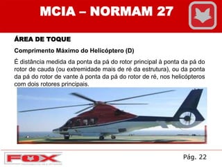 MCIA – NORMAM 27
ÁREA DE TOQUE
Comprimento Máximo do Helicóptero (D)
É distância medida da ponta da pá do rotor principal à ponta da pá do
rotor de cauda (ou extremidade mais de ré da estrutura), ou da ponta
da pá do rotor de vante à ponta da pá do rotor de ré, nos helicópteros
com dois rotores principais.
Pág. 22
 