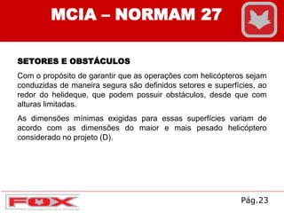 MCIA – NORMAM 27
SETORES E OBSTÁCULOS
Com o propósito de garantir que as operações com helicópteros sejam
conduzidas de maneira segura são definidos setores e superfícies, ao
redor do helideque, que podem possuir obstáculos, desde que com
alturas limitadas.
As dimensões mínimas exigidas para essas superfícies variam de
acordo com as dimensões do maior e mais pesado helicóptero
considerado no projeto (D).
Pág.23
 