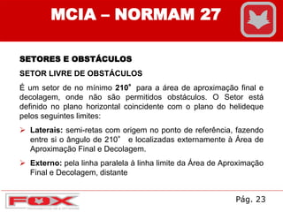MCIA – NORMAM 27
SETORES E OBSTÁCULOS
SETOR LIVRE DE OBSTÁCULOS
É um setor de no mínimo 210°para a área de aproximação final e
decolagem, onde não são permitidos obstáculos. O Setor está
definido no plano horizontal coincidente com o plano do helideque
pelos seguintes limites:
 Laterais: semi-retas com origem no ponto de referência, fazendo
entre si o ângulo de 210° e localizadas externamente à Área de
Aproximação Final e Decolagem.
 Externo: pela linha paralela à linha limite da Área de Aproximação
Final e Decolagem, distante
Pág. 23
 