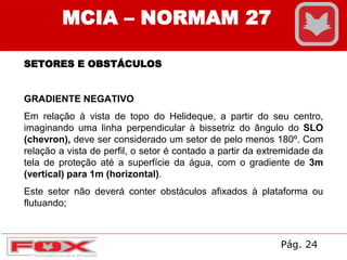 MCIA – NORMAM 27
SETORES E OBSTÁCULOS
GRADIENTE NEGATIVO
Em relação à vista de topo do Helideque, a partir do seu centro,
imaginando uma linha perpendicular à bissetriz do ângulo do SLO
(chevron), deve ser considerado um setor de pelo menos 180º. Com
relação a vista de perfil, o setor é contado a partir da extremidade da
tela de proteção até a superfície da água, com o gradiente de 3m
(vertical) para 1m (horizontal).
Este setor não deverá conter obstáculos afixados à plataforma ou
flutuando;
Pág. 24
 