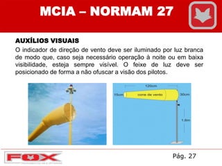 AUXÍLIOS VISUAIS
O indicador de direção de vento deve ser iluminado por luz branca
de modo que, caso seja necessário operação à noite ou em baixa
visibilidade, esteja sempre visível. O feixe de luz deve ser
posicionado de forma a não ofuscar a visão dos pilotos.
MCIA – NORMAM 27
Pág. 27
 