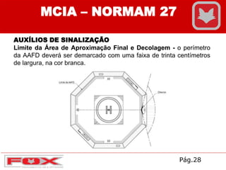 AUXÍLIOS DE SINALIZAÇÃO
Limite da Área de Aproximação Final e Decolagem - o perímetro
da AAFD deverá ser demarcado com uma faixa de trinta centímetros
de largura, na cor branca.
MCIA – NORMAM 27
Pág.28
 