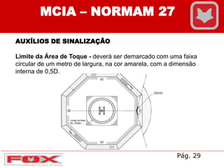 AUXÍLIOS DE SINALIZAÇÃO
Limite da Área de Toque - deverá ser demarcado com uma faixa
circular de um metro de largura, na cor amarela, com a dimensão
interna de 0,5D.
MCIA – NORMAM 27
Pág. 29
 