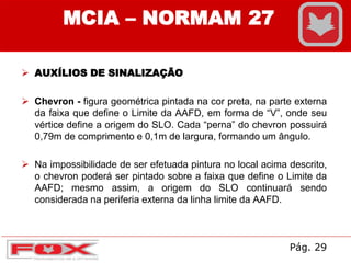  AUXÍLIOS DE SINALIZAÇÃO
 Chevron - figura geométrica pintada na cor preta, na parte externa
da faixa que define o Limite da AAFD, em forma de “V”, onde seu
vértice define a origem do SLO. Cada “perna” do chevron possuirá
0,79m de comprimento e 0,1m de largura, formando um ângulo.
 Na impossibilidade de ser efetuada pintura no local acima descrito,
o chevron poderá ser pintado sobre a faixa que define o Limite da
AAFD; mesmo assim, a origem do SLO continuará sendo
considerada na periferia externa da linha limite da AAFD.
MCIA – NORMAM 27
Pág. 29
 