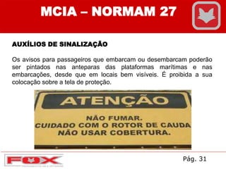 AUXÍLIOS DE SINALIZAÇÃO
Os avisos para passageiros que embarcam ou desembarcam poderão
ser pintados nas anteparas das plataformas marítimas e nas
embarcações, desde que em locais bem visíveis. É proibida a sua
colocação sobre a tela de proteção.
MCIA – NORMAM 27
Pág. 31
 